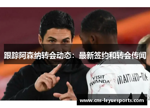 跟踪阿森纳转会动态：最新签约和转会传闻