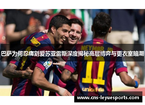 巴萨为何忍痛割爱苏亚雷斯深度揭秘高层博弈与更衣室暗潮 巴萨为何忍痛割爱苏亚雷斯深度揭秘高层博弈与更衣室暗潮