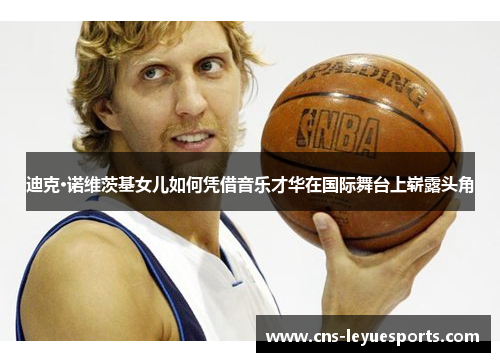 迪克·诺维茨基女儿如何凭借音乐才华在国际舞台上崭露头角 迪克·诺维茨基女儿如何凭借音乐才华在国际舞台上崭露头角