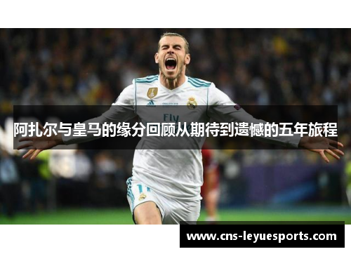 阿扎尔与皇马的缘分回顾从期待到遗憾的五年旅程 阿扎尔与皇马的缘分回顾从期待到遗憾的五年旅程