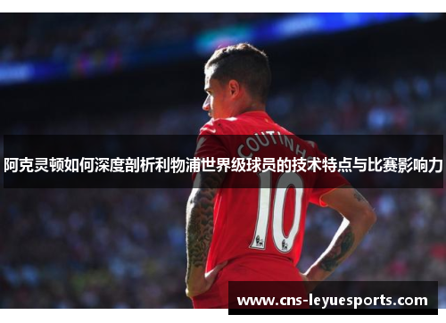 阿克灵顿如何深度剖析利物浦世界级球员的技术特点与比赛影响力