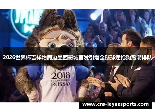 2026世界杯吉祥物周边墨西哥城首发引爆全球球迷抢购热潮排队 2026世界杯吉祥物周边墨西哥城首发引爆全球球迷抢购热潮排队