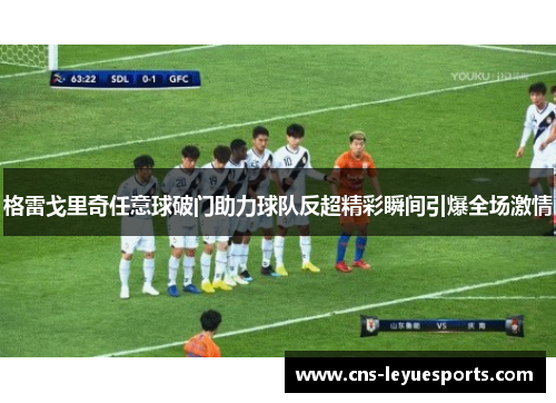 格雷戈里奇任意球破门助力球队反超精彩瞬间引爆全场激情