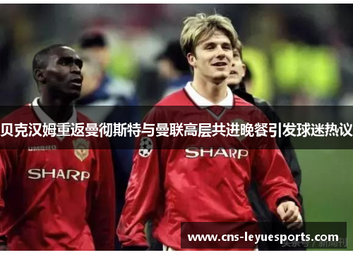 贝克汉姆重返曼彻斯特与曼联高层共进晚餐引发球迷热议