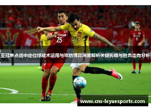 亚冠焦点战中定位球战术运用与攻防博弈深度解析关键影响与胜负走向分析 亚冠焦点战中定位球战术运用与攻防博弈深度解析关键影响与胜负走向分析